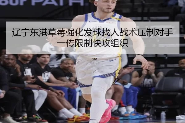 辽宁东港草莓强化发球找人战术压制对手一传限制快攻组织
